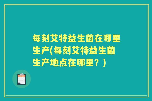 每刻艾特益生菌在哪里生产(每刻艾特益生菌生产地点在哪里？)