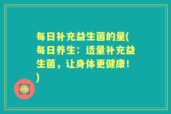 每日补充益生菌的量(每日养生:适量补充益生菌,让身体更健康!) 每日补充益生菌的量(每日养生:适量补充益生菌,让身体更健康!)