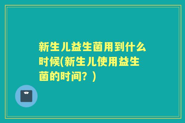 新生儿益生菌用到什么时候(新生儿使用益生菌的时间？)