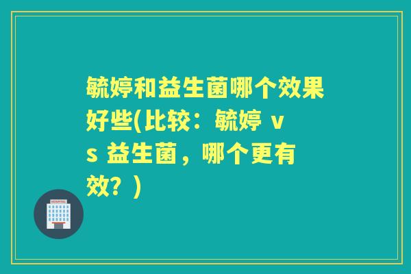 毓婷和益生菌哪个效果好些(比较:毓婷 vs 益生菌,哪个更有效?) 毓婷和益生菌哪个效果好些(比较:毓婷 vs 益生菌,哪个更有效?)