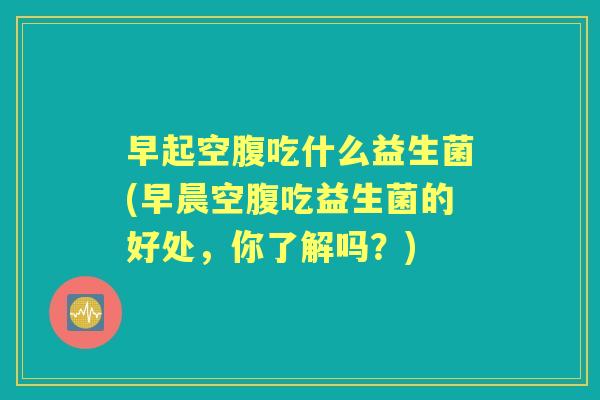 早起空腹吃什么益生菌(早晨空腹吃益生菌的好处，你了解吗？)