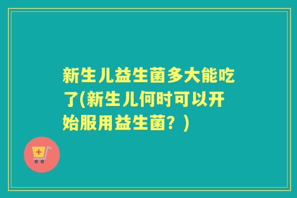 新生儿益生菌多大能吃了(新生儿何时可以开始服用益生菌?) 新生儿益生菌多大能吃了(新生儿何时可以开始服用益生菌?)