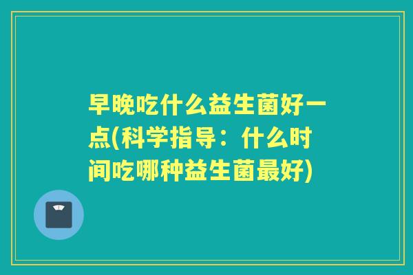 早晚吃什么益生菌好一点(科学指导:什么时间吃哪种益生菌好) 早晚吃什么益生菌好一点(科学指导:什么时间吃哪种益生菌好)