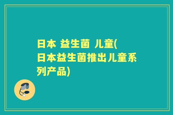 日本 益生菌 儿童(日本益生菌推出儿童系列产品)