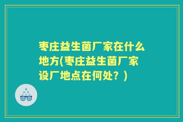 枣庄益生菌厂家在什么地方(枣庄益生菌厂家设厂地点在何处?) 枣庄益生菌厂家在什么地方(枣庄益生菌厂家设厂地点在何处?)