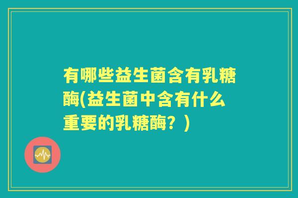 有哪些益生菌含有乳糖酶(益生菌中含有什么重要的乳糖酶?) 有哪些益生菌含有乳糖酶(益生菌中含有什么重要的乳糖酶?)