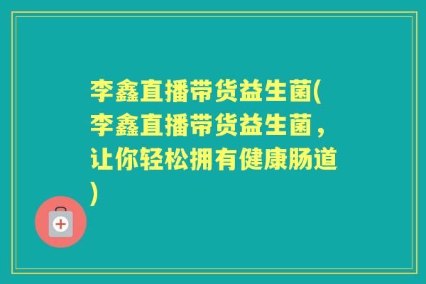 李鑫直播带货益生菌(李鑫直播带货益生菌,让你轻松拥有健康肠道) 李鑫直播带货益生菌(李鑫直播带货益生菌,让你轻松拥有健康肠道)