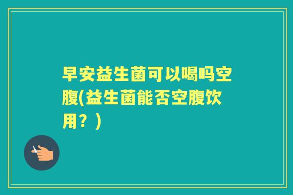 早安益生菌可以喝吗空腹(益生菌能否空腹饮用?) 早安益生菌可以喝吗空腹(益生菌能否空腹饮用?)