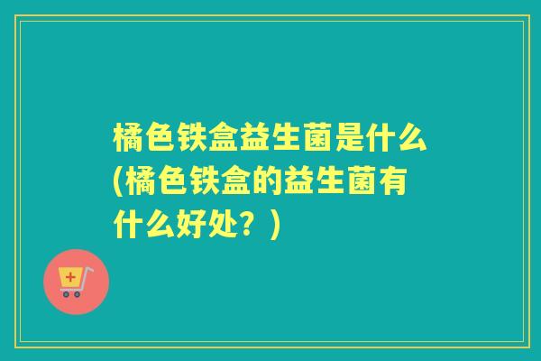 橘色铁盒益生菌是什么(橘色铁盒的益生菌有什么好处？)