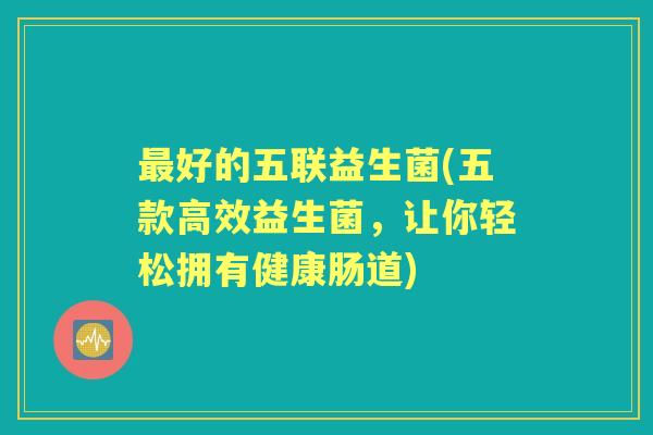 好的五联益生菌(五款高效益生菌,让你轻松拥有健康肠道) 好的五联益生菌(五款高效益生菌,让你轻松拥有健康肠道)