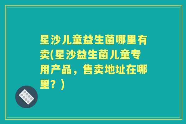 星沙儿童益生菌哪里有卖(星沙益生菌儿童专用产品,售卖地址在哪里?) 星沙儿童益生菌哪里有卖(星沙益生菌儿童专用产品,售卖地址在哪里?)