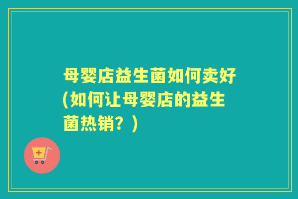 母婴店益生菌如何卖好(如何让母婴店的益生菌热销?) 母婴店益生菌如何卖好(如何让母婴店的益生菌热销?)