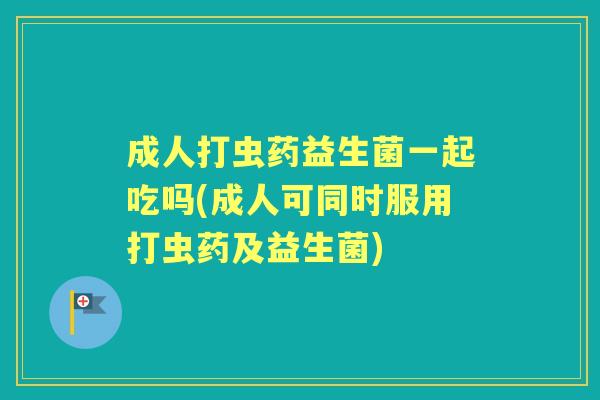 成人打虫药益生菌一起吃吗(成人可同时服用打虫药及益生菌) 成人打虫药益生菌一起吃吗(成人可同时服用打虫药及益生菌)