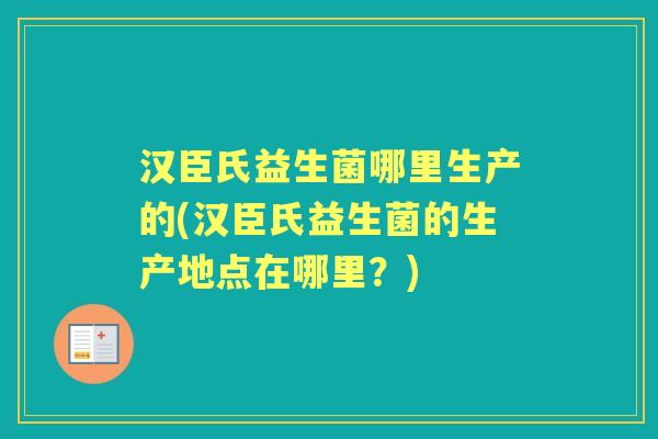 汉臣氏益生菌哪里生产的(汉臣氏益生菌的生产地点在哪里?) 汉臣氏益生菌哪里生产的(汉臣氏益生菌的生产地点在哪里?)