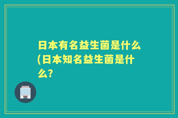 日本有名益生菌是什么(日本知名益生菌是什么？