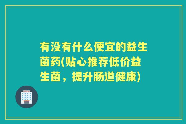 有没有什么便宜的益生菌药(贴心推荐低价益生菌,提升肠道健康) 有没有什么便宜的益生菌药(贴心推荐低价益生菌,提升肠道健康)