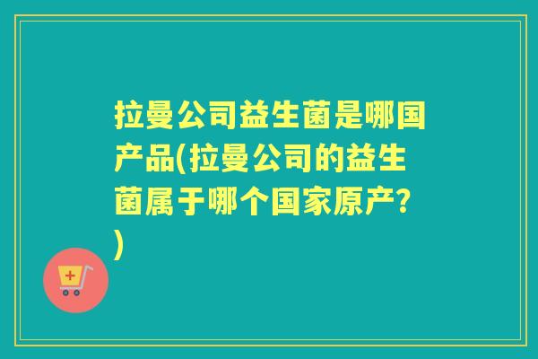 拉曼公司益生菌是哪国产品(拉曼公司的益生菌属于哪个国家原产?) 拉曼公司益生菌是哪国产品(拉曼公司的益生菌属于哪个国家原产?)