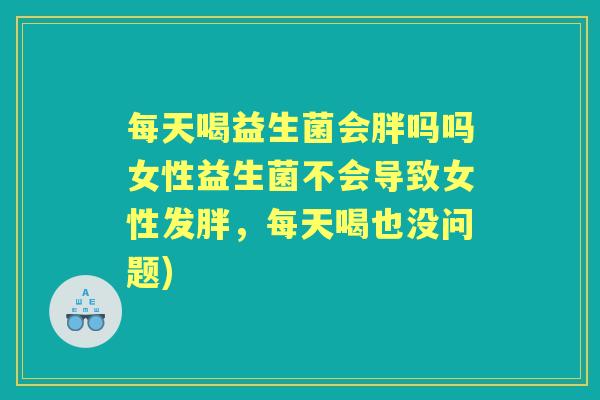 每天喝益生菌会胖吗吗女性益生菌不会导致女性发胖,每天喝也没问题) 每天喝益生菌会胖吗吗女性益生菌不会导致女性发胖,每天喝也没问题)