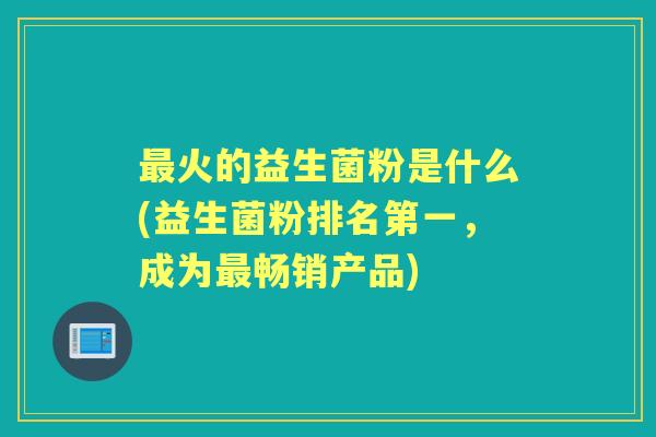 火的益生菌粉是什么(益生菌粉排名第一,成为畅销产品) 火的益生菌粉是什么(益生菌粉排名第一,成为畅销产品)
