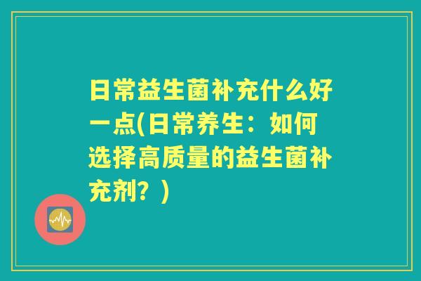 日常益生菌补充什么好一点(日常养生:如何选择高质量的益生菌补充剂?) 日常益生菌补充什么好一点(日常养生:如何选择高质量的益生菌补充剂?)