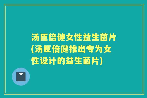 汤臣倍健女性益生菌片(汤臣倍健推出专为女性设计的益生菌片)