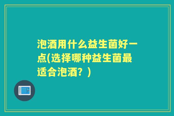 泡酒用什么益生菌好一点(选择哪种益生菌适合泡酒?) 泡酒用什么益生菌好一点(选择哪种益生菌适合泡酒?)