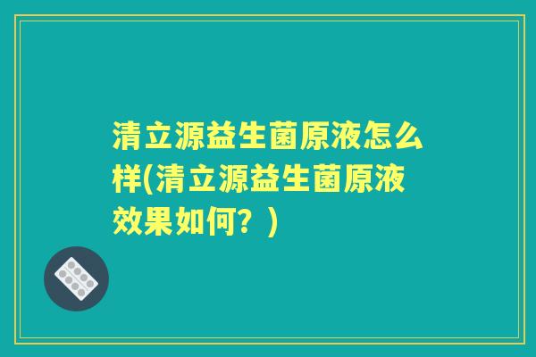 清立源益生菌原液怎么样(清立源益生菌原液效果如何？)
