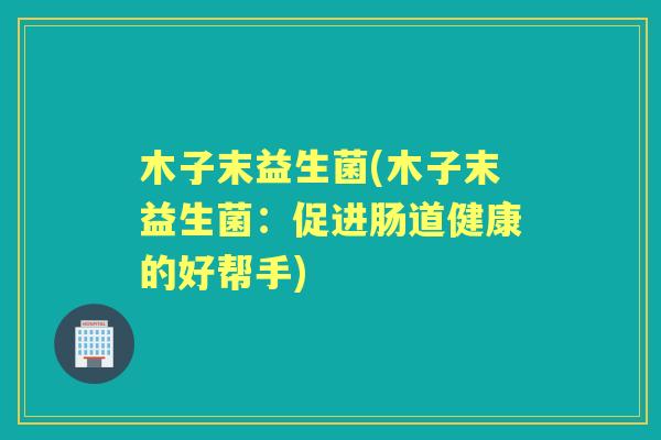 木子末益生菌(木子末益生菌:促进肠道健康的好帮手) 木子末益生菌(木子末益生菌:促进肠道健康的好帮手)