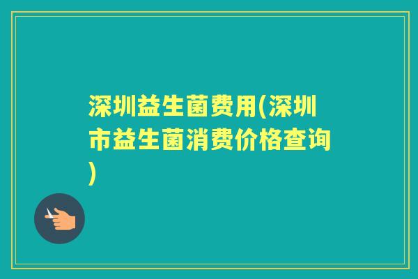深圳益生菌费用(深圳市益生菌消费价格查询) 深圳益生菌费用(深圳市益生菌消费价格查询)