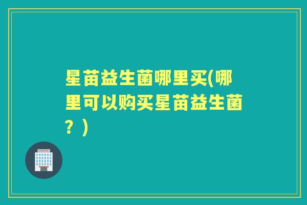 星苗益生菌哪里买(哪里可以购买星苗益生菌？)