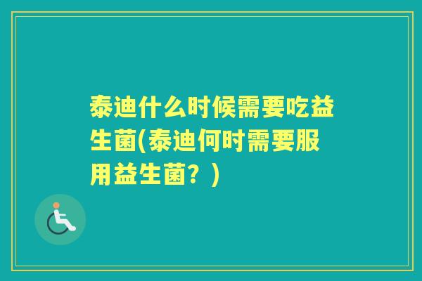 泰迪什么时候需要吃益生菌(泰迪何时需要服用益生菌?) 泰迪什么时候需要吃益生菌(泰迪何时需要服用益生菌?)