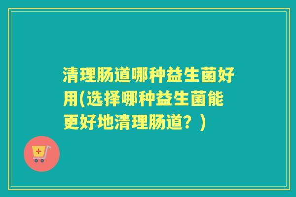 清理肠道哪种益生菌好用(选择哪种益生菌能更好地清理肠道?) 清理肠道哪种益生菌好用(选择哪种益生菌能更好地清理肠道?)