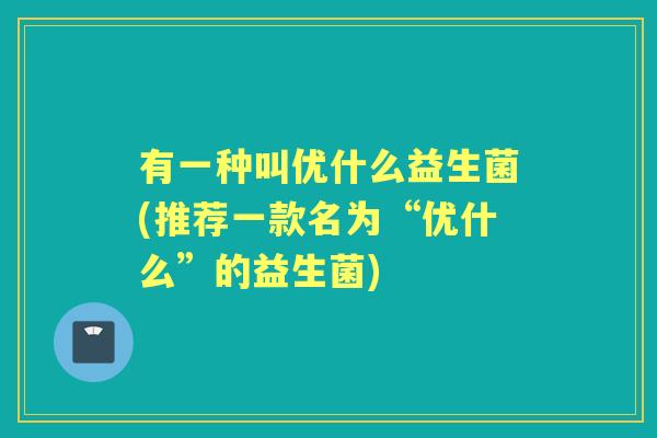 有一种叫优什么益生菌(推荐一款名为“优什么”的益生菌)
