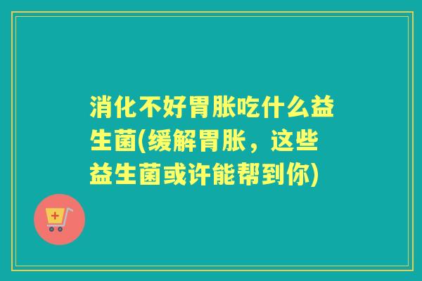 消化不好胃胀吃什么益生菌(缓解胃胀,这些益生菌或许能帮到你) 消化不好胃胀吃什么益生菌(缓解胃胀,这些益生菌或许能帮到你)