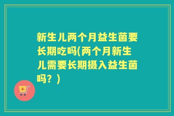 新生儿两个月益生菌要长期吃吗(两个月新生儿需要长期摄入益生菌吗?) 新生儿两个月益生菌要长期吃吗(两个月新生儿需要长期摄入益生菌吗?)