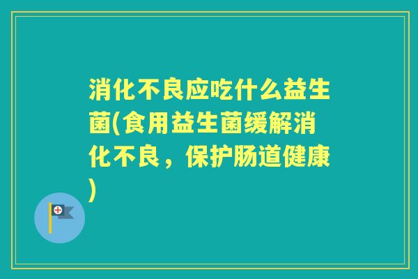 应吃什么益生菌(食用益生菌缓解,保护肠道健康) 应吃什么益生菌(食用益生菌缓解,保护肠道健康)