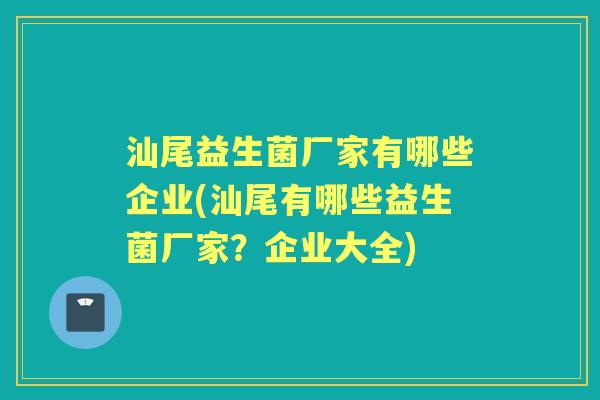 汕尾益生菌厂家有哪些企业(汕尾有哪些益生菌厂家?企业大全) 汕尾益生菌厂家有哪些企业(汕尾有哪些益生菌厂家?企业大全)