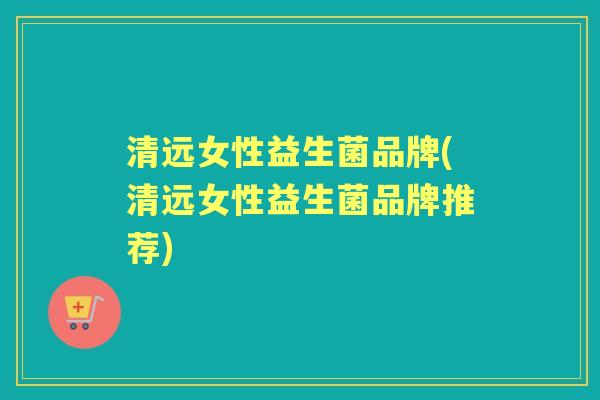 清远女性益生菌品牌(清远女性益生菌品牌推荐) 清远女性益生菌品牌(清远女性益生菌品牌推荐)