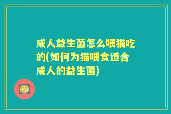 成人益生菌怎么喂猫吃的(如何为猫喂食适合成人的益生菌)