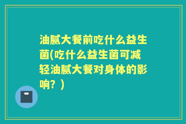 油腻大餐前吃什么益生菌(吃什么益生菌可减轻油腻大餐对身体的影响?) 油腻大餐前吃什么益生菌(吃什么益生菌可减轻油腻大餐对身体的影响?)