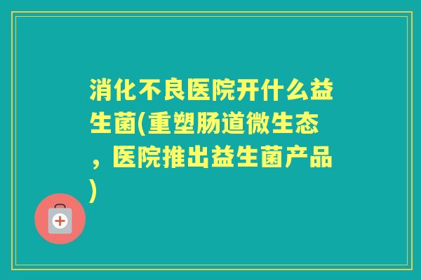 医院开什么益生菌(重塑肠道微生态,医院推出益生菌产品) 医院开什么益生菌(重塑肠道微生态,医院推出益生菌产品)