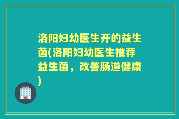 洛阳妇幼医生开的益生菌(洛阳妇幼医生推荐益生菌,改善肠道健康) 洛阳妇幼医生开的益生菌(洛阳妇幼医生推荐益生菌,改善肠道健康)