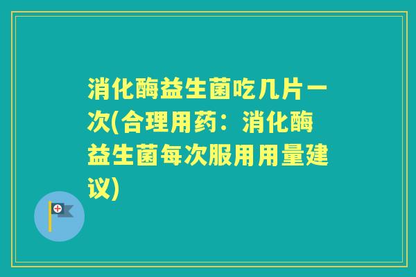 消化酶益生菌吃几片一次(合理用药：消化酶益生菌每次服用用量建议)