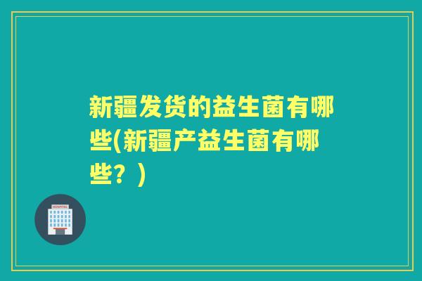 新疆发货的益生菌有哪些(新疆产益生菌有哪些?) 新疆发货的益生菌有哪些(新疆产益生菌有哪些?)