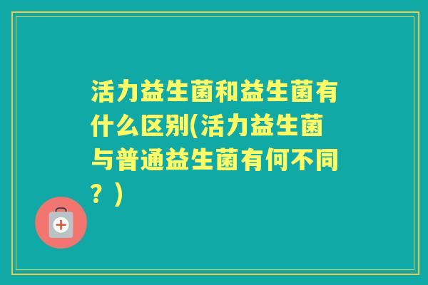 活力益生菌和益生菌有什么区别(活力益生菌与普通益生菌有何不同?) 活力益生菌和益生菌有什么区别(活力益生菌与普通益生菌有何不同?)