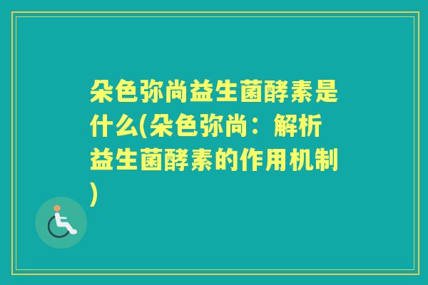 朵色弥尚益生菌酵素是什么(朵色弥尚:解析益生菌酵素的作用机制) 朵色弥尚益生菌酵素是什么(朵色弥尚:解析益生菌酵素的作用机制)