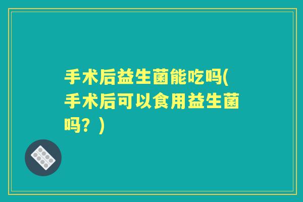 手术后益生菌能吃吗(手术后可以食用益生菌吗?) 手术后益生菌能吃吗(手术后可以食用益生菌吗?)