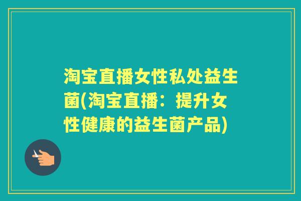 淘宝直播女性私处益生菌(淘宝直播：提升女性健康的益生菌产品)