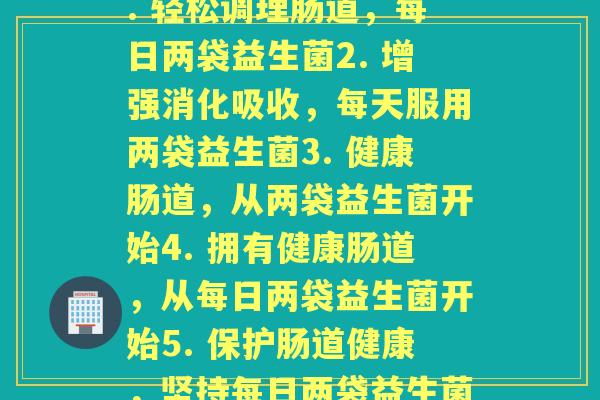 每天来两袋益生菌(1. 轻松调理肠道,每日两袋益生菌2. 增强消化吸收,每天服用两袋益生菌3. 健康肠道,从两袋益生菌开始4. 拥有健康肠道,从每日两袋益生菌开始5. 保护肠道健康,坚持每日两袋益生菌) 每天来两袋益生菌(1. 轻松调理肠道,每日两袋益生菌2. 增强消化吸收,每天服用两袋益生菌3. 健康肠道,从两袋益生菌开始4. 拥有健康肠道,从每日两袋益生菌开始5. 保护肠道健康,坚持每日两袋益生菌)