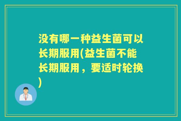 没有哪一种益生菌可以长期服用(益生菌不能长期服用,要适时轮换) 没有哪一种益生菌可以长期服用(益生菌不能长期服用,要适时轮换)